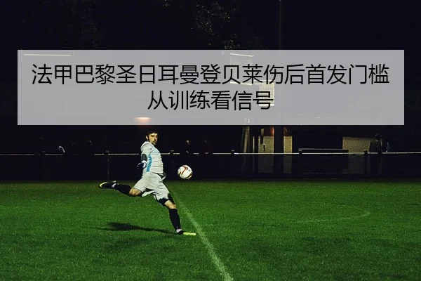 法甲巴黎圣日耳曼登贝莱伤后首发门槛从训练看信号