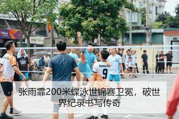 张雨霏200米蝶泳世锦赛卫冕，破世界纪录书写传奇